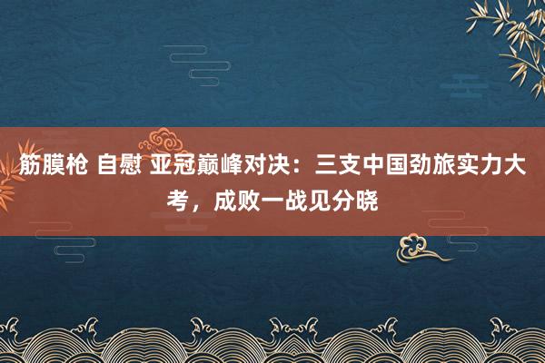 筋膜枪 自慰 亚冠巅峰对决：三支中国劲旅实力大考，成败一战见分晓