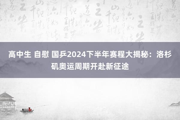 高中生 自慰 国乒2024下半年赛程大揭秘：洛杉矶奥运周期开赴新征途