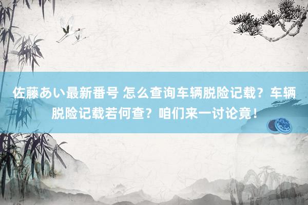 佐藤あい最新番号 怎么查询车辆脱险记载？车辆脱险记载若何查？咱们来一讨论竟！