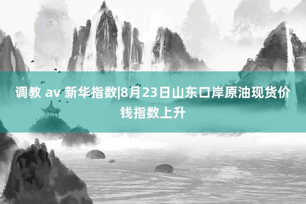 调教 av 新华指数|8月23日山东口岸原油现货价钱指数上升