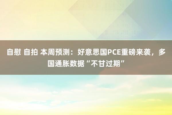 自慰 自拍 本周预测：好意思国PCE重磅来袭，多国通胀数据“不甘过期”