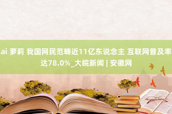 ai 萝莉 我国网民范畴近11亿东说念主 互联网普及率达78.0%_大皖新闻 | 安徽网