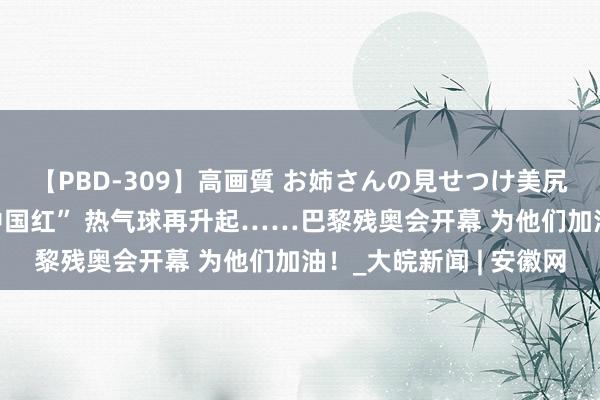 【PBD-309】高画質 お姉さんの見せつけ美尻＆美脚の誘惑 又见“中国红” 热气球再升起……巴黎残奥会开幕 为他们加油！_大皖新闻 | 安徽网