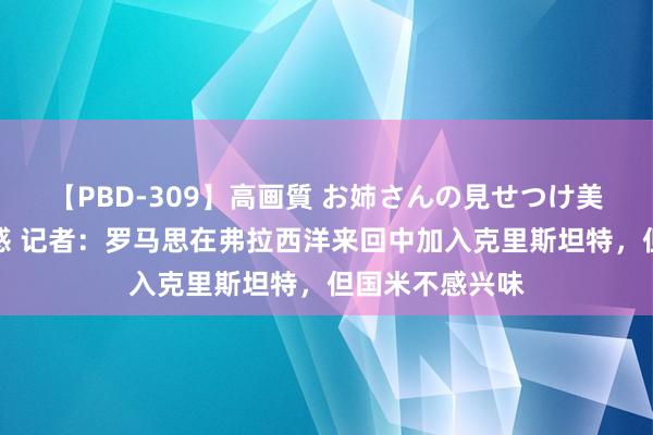 【PBD-309】高画質 お姉さんの見せつけ美尻＆美脚の誘惑 记者：罗马思在弗拉西洋来回中加入克里斯坦特，但国米不感兴味