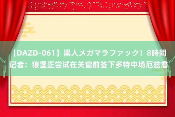 【DAZD-061】黒人メガマラファック！8時間 记者：狼堡正尝试在关窗前签下多特中场厄兹詹