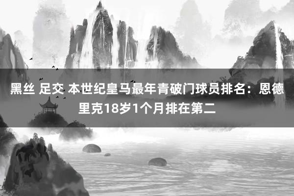 黑丝 足交 本世纪皇马最年青破门球员排名：恩德里克18岁1个月排在第二