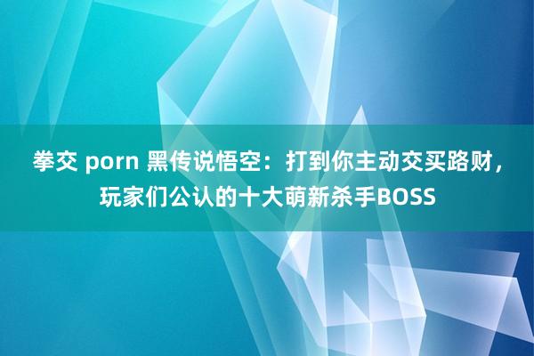 拳交 porn 黑传说悟空：打到你主动交买路财，玩家们公认的十大萌新杀手BOSS