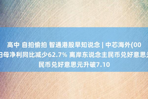 高中 自拍偷拍 智通港股早知说念 | 中芯海外(00981)中期归母净利同比减少62.7% 离岸东说念主民币兑好意思元升破7.10