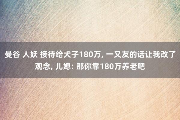 曼谷 人妖 接待给犬子180万， 一又友的话让我改了观念， 儿媳: 那你靠180万养老吧