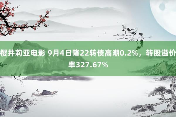 樱井莉亚电影 9月4日隆22转债高潮0.2%，转股溢价率327.67%