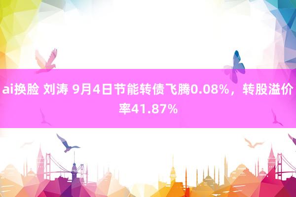 ai换脸 刘涛 9月4日节能转债飞腾0.08%，转股溢价率41.87%