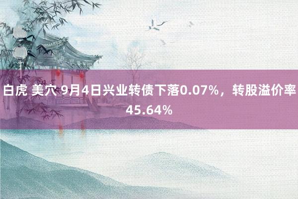 白虎 美穴 9月4日兴业转债下落0.07%，转股溢价率45.64%