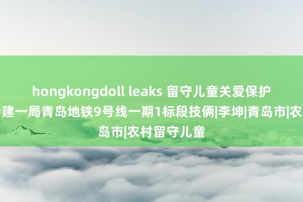 hongkongdoll leaks 留守儿童关爱保护当作走进中建一局青岛地铁9号线一期1标段技俩|李坤|青岛市|农村留守儿童