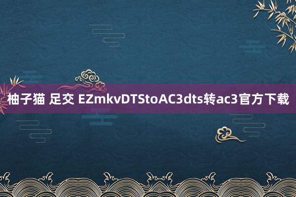 柚子猫 足交 EZmkvDTStoAC3dts转ac3官方下载