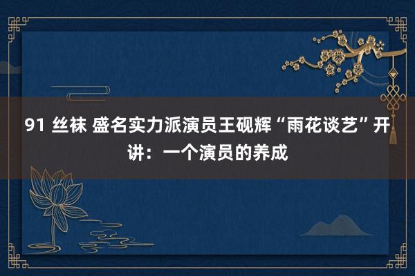 91 丝袜 盛名实力派演员王砚辉“雨花谈艺”开讲：一个演员的养成