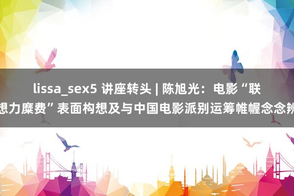 lissa_sex5 讲座转头 | 陈旭光：电影“联想力糜费”表面构想及与中国电影派别运筹帷幄念念辨