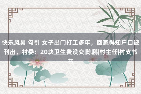 快乐风男 勾引 女子出门打工多年，回家得知户口被刊出，村委：20块卫生费没交|陈鹏|村主任|村支书