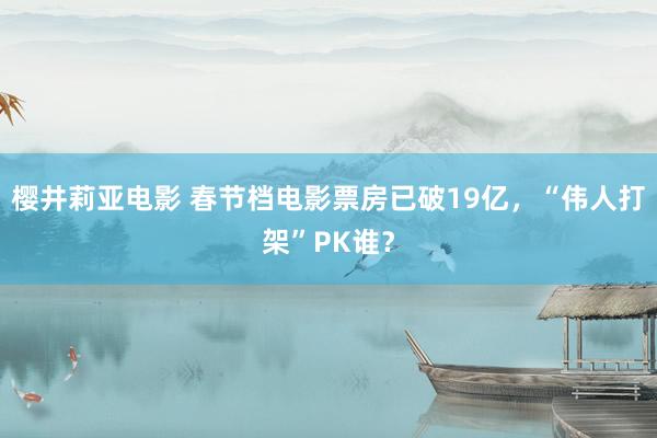 樱井莉亚电影 春节档电影票房已破19亿，“伟人打架”PK谁？