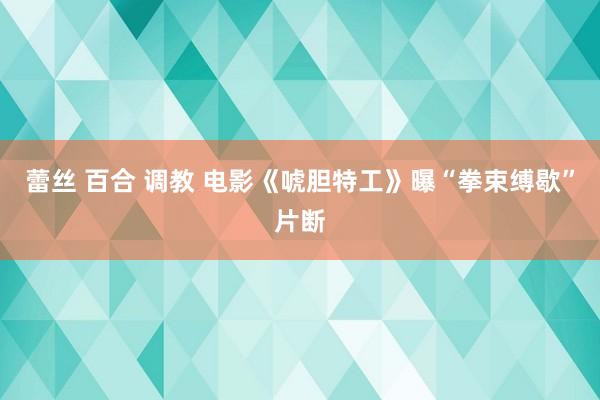 蕾丝 百合 调教 电影《唬胆特工》曝“拳束缚歇”片断