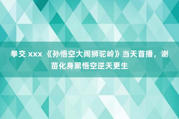 拳交 xxx 《孙悟空大闹狮驼岭》当天首播，谢苗化身黑悟空逆天更生