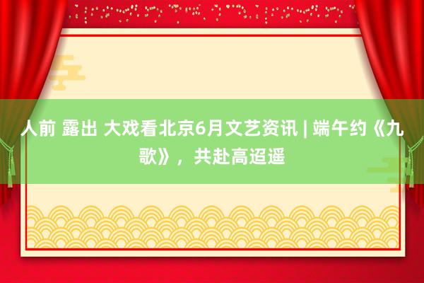 人前 露出 大戏看北京6月文艺资讯 | 端午约《九歌》，共赴高迢遥