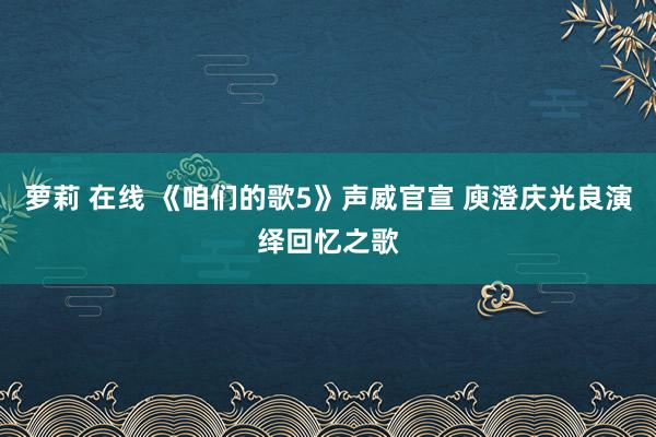 萝莉 在线 《咱们的歌5》声威官宣 庾澄庆光良演绎回忆之歌