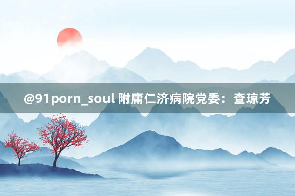 @91porn_soul 附庸仁济病院党委：查琼芳