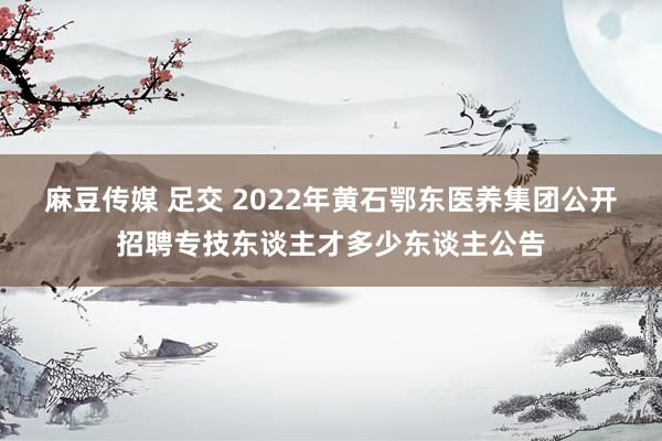 麻豆传媒 足交 2022年黄石鄂东医养集团公开招聘专技东谈主才多少东谈主公告