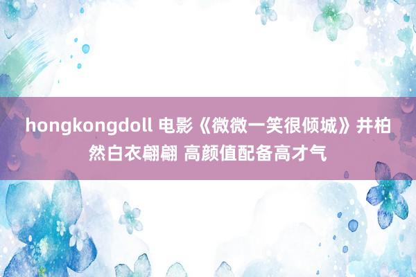 hongkongdoll 电影《微微一笑很倾城》井柏然白衣翩翩 高颜值配备高才气