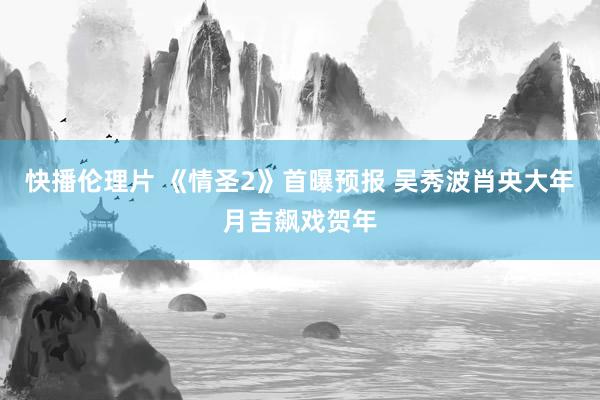 快播伦理片 《情圣2》首曝预报 吴秀波肖央大年月吉飙戏贺年