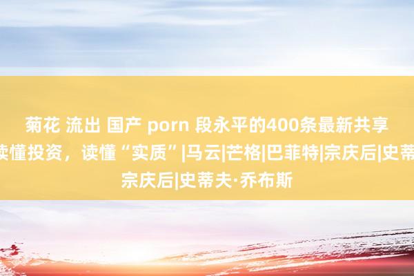 菊花 流出 国产 porn 段永平的400条最新共享，帮咱们读懂投资，读懂“实质”|马云|芒格|巴菲特|宗庆后|史蒂夫·乔布斯