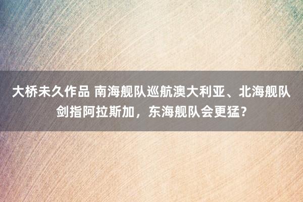大桥未久作品 南海舰队巡航澳大利亚、北海舰队剑指阿拉斯加，东海舰队会更猛？