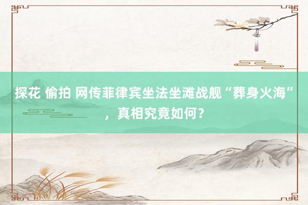 探花 偷拍 网传菲律宾坐法坐滩战舰“葬身火海”，真相究竟如何？